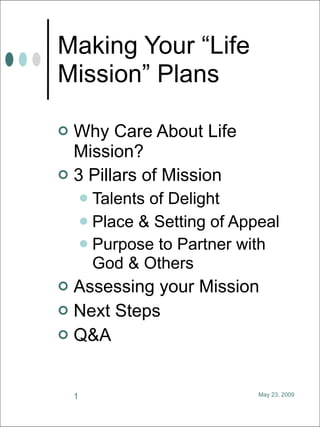 Making Your “Life
Mission” Plans

 Why Care About Life
  Mission?
 3 Pillars of Mission
         Talents of Delight
         Place & Setting of Appeal
         Purpose to Partner with
          God & Others
 Assessing your Mission
 Next Steps
 Q&A



    1                           May 23, 2009
 