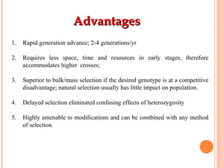 AdvantagesAdvantages
1. Rapid generation advance; 2-4 generations/yr
2. Requires less space, time and resources in early stages, therefore
accommodates higher crosses;
3. Superior to bulk/mass selection if the desired genotype is at a competitive
disadvantage; natural selection usually has little impact on population.
4. Delayed selection eliminated confusing effects of heterozygosity
5. Highly amenable to modifications and can be combined with any method
of selection.
 