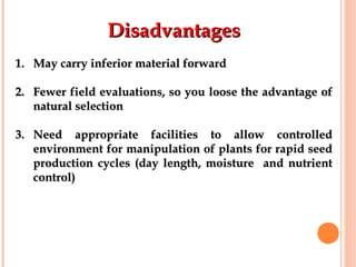 DisadvantagesDisadvantages
1.1. May carry inferior material forwardMay carry inferior material forward
2.2. Fewer field evaluations, so you loose the advantage ofFewer field evaluations, so you loose the advantage of
natural selectionnatural selection
3.3. Need appropriate facilities to allow controlledNeed appropriate facilities to allow controlled
environment for manipulation of plants for rapid seedenvironment for manipulation of plants for rapid seed
production cycles (day length, moisture and nutrientproduction cycles (day length, moisture and nutrient
control)control)
 