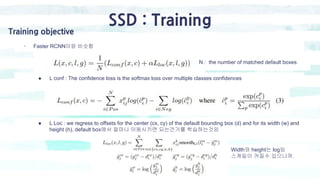 SSD : Training
Training objective
- Faster RCNN이랑 비슷함
● L conf : The confidence loss is the softmax loss over multiple classes confidences
● L Loc : we regress to offsets for the center (cx, cy) of the default bounding box (d) and for its width (w) and
height (h), default box에서 얼마나 이동시키면 되는건가를 학습하는것임
Width와 height는 log임
스케일이 커질수 있으니까.
N : the number of matched default boxes
 