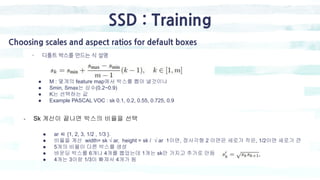 SSD : Training
- 디폴트 박스를 만드는 식 설명
Choosing scales and aspect ratios for default boxes
● M : 몇개의 feature map에서 박스를 뽑아 낼것이냐
● Smin, Smax는 상수(0.2~0.9)
● K는 선택하는 값
● Example PASCAL VOC : sk 0.1, 0.2, 0.55, 0.725, 0.9
- Sk 계산이 끝나면 박스의 비율을 선택
● ar ∈ {1, 2, 3, 1/2 , 1/3 }.
● 비율을 계산 width= sk √ ar, height = sk / √ ar 1이면, 정사각형 2 이면은 세로가 작은, 1/2이면 세로가 큰
● 5개의 비율이 다른 박스를 생성
● 바운딩 박스를 6개나 4개를 뽑았는데 1개는 sk만 가지고 추가로 만듬
● 4개는 3이랑 1/3이 빠져서 4개가 됨
 