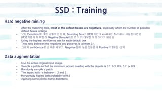 SSD : Training
- After the matching step, most of the default boxes are negatives, especially when the number of possible
default boxes is large
- 모든 Detection에 대한 공통적인 문제, Bounding Box가 8732개인데 iou 0.5만 추려내서 사용한다면은
8732개중에 대부분이 Negative Sample이므로 거의 대부분의 데이터가 배경임
- Using the highest confidence loss for each default box
- Thee ratio between the negatives and positives is at most 3:1.
- 그래서 confidence로 순서를 세우고, Negative중에 높은것들중에 Positive의 3배만 선택
Hard negative mining
- Use the entire original input image.
- Sample a patch so that the minimum jaccard overlap with the objects is 0.1, 0.3, 0.5, 0.7, or 0.9
- Randomly sample a patch.
- The aspect ratio is between 1 2 and 2
- Horizontally flipped with probability of 0.5
- Applying some photo-metric distortions
Data augmentation
 