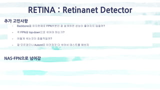 RETINA : Retinanet Detector
추가 고민사항
- Backbone을 유지한채로 FPN부분만 잘 설계하면 성능이 좋아지지 않을까?
- 꼭 FPN을 top-down으로 섞어야 하는가?
- 어떻게 섞는것이 효율적일까?
- 잘 모르겠으니 Automl로 이것저것 다 섞어서 테스트를 해보자
NAS-FPN으로 넘어감
 