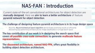 NAS-FAN : Introduction
The challenge of designing feature pyramid architecture is in its huge design space
The key contribution of our work is in designing the search space that
covers all possible cross-scale connections to generate multiscale feature
representations.
The discovered architecture, named NAS-FPN, offers great flexibility in
building object detection architecture.
- Recently, Neural Architecture Search algorithm demonstrates promising results on efficiently
discovering top-performing architectures for image classification in a huge search space
Current state-of-the-art convolutional architectures for object detection are
manually designed. Here we aim to learn a better architecture of feature
pyramid network for object detection.
 