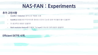 추가 고민사항
- AutoML이 Detection 영역으로 적용된 사례
- AutoML을 돌릴려면 무지막지한 장비와 시간이 드는데 과연 우리들이 할수 있을까?
- 더 효과적인 방법이 있을까?
- Multi resolution feature를 더할때 그냥 sum만 하는데 다른 방법이 없을까?
Efficient DET의 시작.
NAS-FAN : Experiments
 