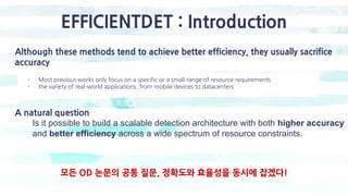 EFFICIENTDET : Introduction
Although these methods tend to achieve better efficiency, they usually sacrifice
accuracy
- Most previous works only focus on a specific or a small range of resource requirements
- the variety of real-world applications, from mobile devices to datacenters
A natural question
Is it possible to build a scalable detection architecture with both higher accuracy
and better efficiency across a wide spectrum of resource constraints.
모든 OD 논문의 공통 질문, 정확도와 효율성을 동시에 잡겠다!
 