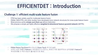 EFFICIENTDET : Introduction
Challenge 1: efficient multi-scale feature fusion
- FPN has been widely used for multiscale feature fusion
- PANet, NAS-FPN, and other studies have developed more network structures for cross-scale feature fusion
- Most previous works simply sum them up without distinction
- We propose a simple yet highly effective weighted bi-directional feature pyramid network (BiFPN)
- PANet Retina Top-Down에서 하나더 Down-Top을 추가로 넣음
- 이유는 낮은 레벨의 feature는 위치정보가 더 있으니, 한번더 위로 올려주어서 상위레벨의 feature에
위치정보를 더 주면 성능이 좋아질것으로 예상.
 