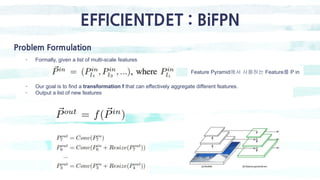 EFFICIENTDET : BiFPN
Problem Formulation
- Formally, given a list of multi-scale features
Feature Pyramid에서 사용하는 Feature를 P in
- Our goal is to find a transformation f that can effectively aggregate different features.
- Output a list of new features
 