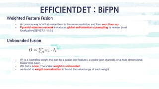 EFFICIENTDET : BiFPN
Weighted Feature Fusion
- A common way is to first resize them to the same resolution and then sum them up.
- Pyramid attention network introduces global self-attention upsampling to recover pixel
localization(SENET과 비슷)
Unbounded fusion
- Wi is a learnable weight that can be a scalar (per-feature), a vector (per-channel), or a multi-dimensional
tensor (per-pixel).
- We find a scale, The scalar weight is unbounded
- we resort to weight normalization to bound the value range of each weight
 