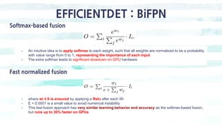 EFFICIENTDET : BiFPN
Softmax-based fusion
- An intuitive idea is to apply softmax to each weight, such that all weights are normalized to be a probability
with value range from 0 to 1, representing the importance of each input.
- The extra softmax leads to significant slowdown on GPU hardware
Fast normalized fusion
- where wi ≥ 0 is ensured by applying a Relu after each Wi
- E = 0.0001 is a small value to avoid numerical instability
- This fast fusion approach has very similar learning behavior and accuracy as the softmax-based fusion,
but runs up to 30% faster on GPUs
 