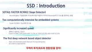 SSD : Introduction
SOTA는 FASTER RCNN(2 Stage Detector)
- BoundingBox 가설을 통해 각 Box에 대한 픽셀이나 피처의 Resample하고 Class를 분류하는 방법
Too computationally intensive for embedded systems
- Faster RCNN도 7fps밖에 안나옴
Significantly increased speed
- 정확도가 떨어짐, YOLO
- Faster R-CNN 7 FPS with mAP 73.2% or YOLO 45 FPS with mAP 63.4%
The first deep network based object detector
- does not resample pixels features for bounding box
- accurate as approaches
두마리 토끼(속도와 정합성)을 잡자!
 