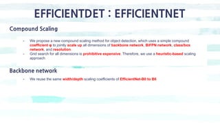 EFFICIENTDET : EFFICIENTNET
Compound Scaling
- We propose a new compound scaling method for object detection, which uses a simple compound
coefficient φ to jointly scale up all dimensions of backbone network, BiFPN network, class/box
network, and resolution.
- Grid search for all dimensions is prohibitive expensive. Therefore, we use a heuristic-based scaling
approach
Backbone network
- We reuse the same width/depth scaling coefficients of EfficientNet-B0 to B6
 