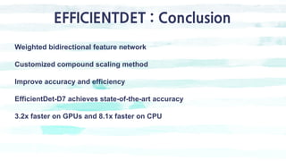 EFFICIENTDET : Conclusion
Weighted bidirectional feature network
Customized compound scaling method
Improve accuracy and efficiency
EfficientDet-D7 achieves state-of-the-art accuracy
3.2x faster on GPUs and 8.1x faster on CPU
 