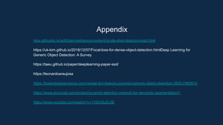 Appendix
ntos.gitbooks.io/artificial-inteligence/content/single-shot-detectors/ssd.html
https://uk-kim.github.io/2018/12/07/Focal-loss-for-dense-object-detection.htmlDeep Learning for
Generic Object Detection: A Survey
https://taeu.github.io/paper/deeplearning-paper-ssd/
https://leonardoaraujosa
https://towardsdatascience.com/review-fpn-feature-pyramid-network-object-detection-262fc7482610
https://www.groundai.com/project/pyramid-attention-network-for-semantic-segmentation/1
https://www.youtube.com/watch?v=11jDC8uZL0E
 