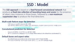 SSD : Model
Multi-scale feature maps for detection
- 다른 Feature map에서 detection을 수행함
- 낮은 레이어는 물체의 위치가 더 정확히, 높은 레이어에서는 추상화가 잘되어 있으므로, 두개를 잘 섞자.
Convolutional predictors for detection
The SSD approach is based on a feed-forward convolutional network that
produces a fixed-size collection of bounding boxes and scores for the presence
of object class instances in those boxes, followed by a non-maximum
suppression step to produce the final detections
- Detection을 할때는 3x3xP개의 Conv필터를 사용함
- 출력은 a score for a category(1개), or a shape offset relative to the default box coordinates(4개)
Default boxes and aspect ratios
- Our default boxes are similar to the anchor boxes used in Faster R-CNN
- 마치 Faster RCNN처럼 기본 박스를 initial로 정하고, x, y, dw dh의 변화량을 학습함
 
