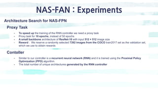 NAS-FAN : Experiments
Architecture Search for NAS-FPN
- To speed up the training of the RNN controller we need a proxy tas...