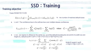 SSD : Training
Training objective
- Faster RCNN이랑 비슷함
● L conf : The confidence loss is the softmax loss over multiple cla...