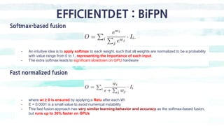 EFFICIENTDET : BiFPN
Softmax-based fusion
- An intuitive idea is to apply softmax to each weight, such that all weights ar...