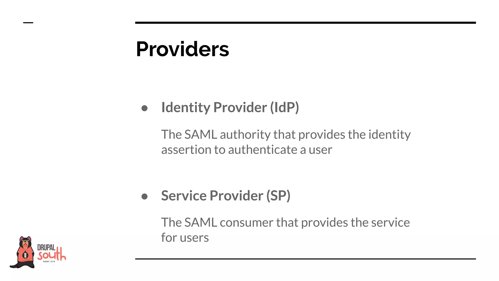 ● Identity Provider (IdP)
The SAML authority that provides the identity
assertion to authenticate a user
● Service Provider (SP)
The SAML consumer that provides the service
for users
Providers
 