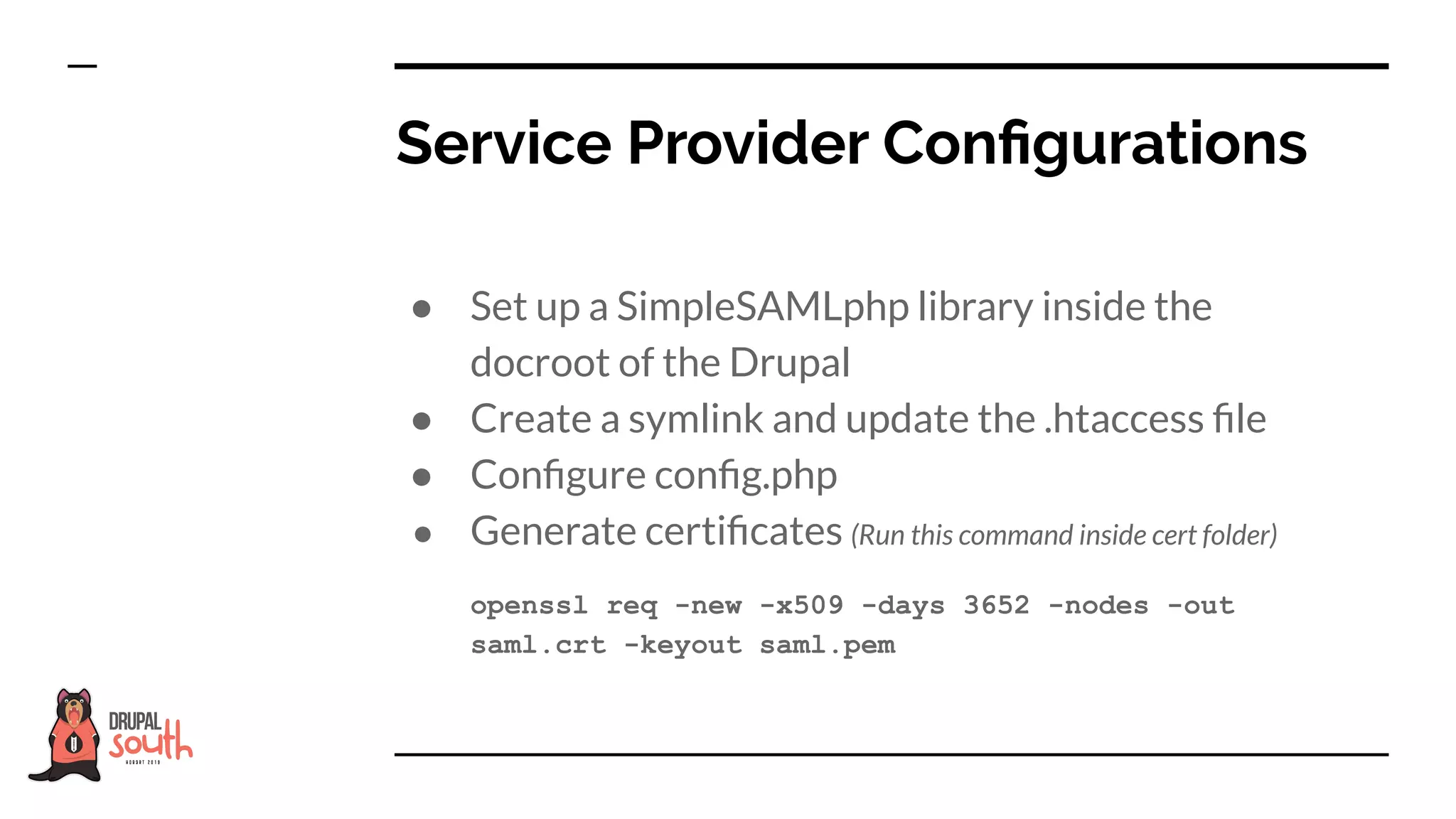 ● Set up a SimpleSAMLphp library inside the
docroot of the Drupal
● Create a symlink and update the .htaccess ﬁle
● Conﬁgure conﬁg.php
● Generate certiﬁcates (Run this command inside cert folder)
openssl req -new -x509 -days 3652 -nodes -out
saml.crt -keyout saml.pem
Service Provider Conﬁgurations
 