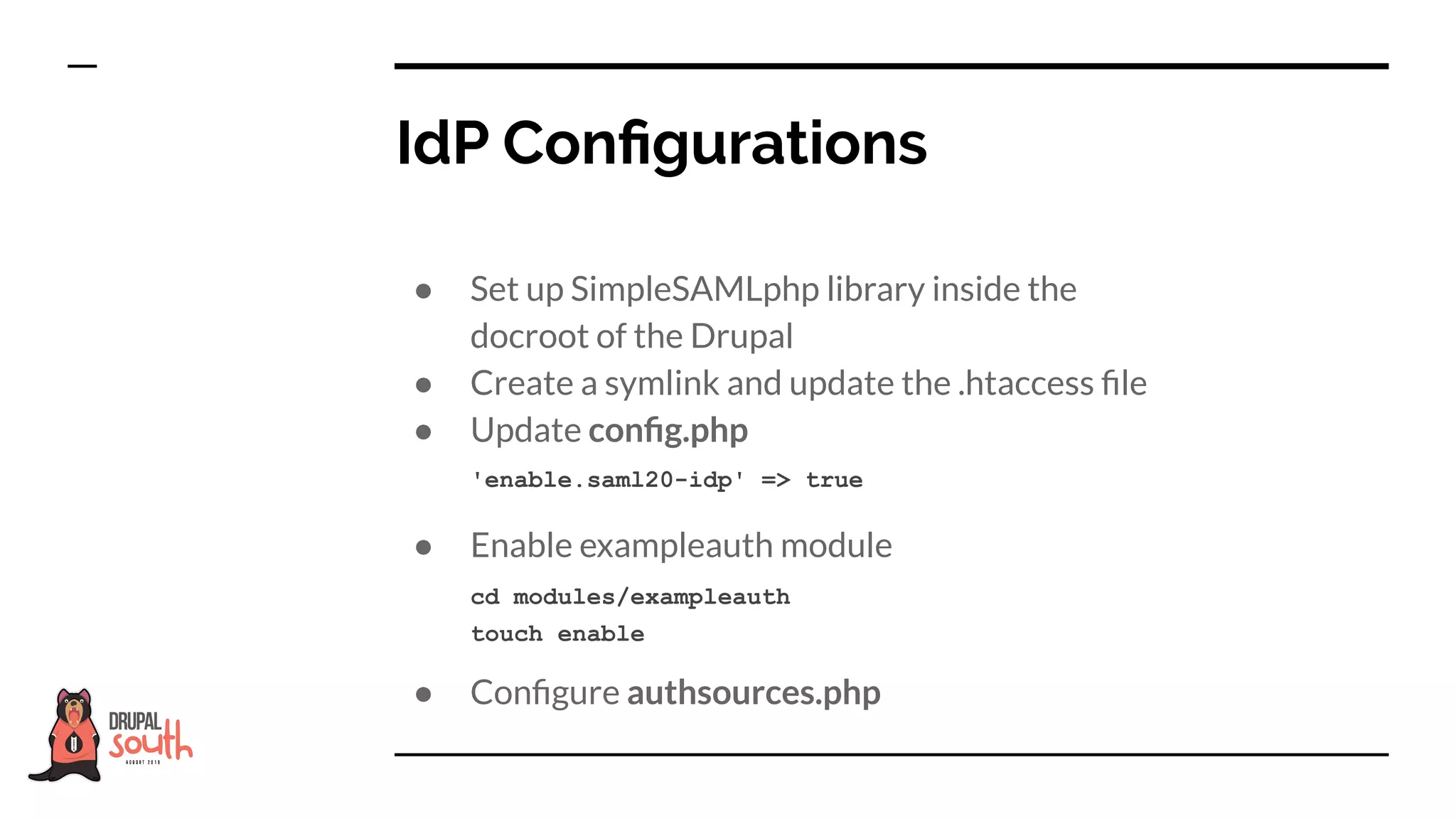 ● Set up SimpleSAMLphp library inside the
docroot of the Drupal
● Create a symlink and update the .htaccess ﬁle
● Update conﬁg.php
● Enable exampleauth module
● Conﬁgure authsources.php
IdP Conﬁgurations
'enable.saml20-idp' => true
cd modules/exampleauth
touch enable
 