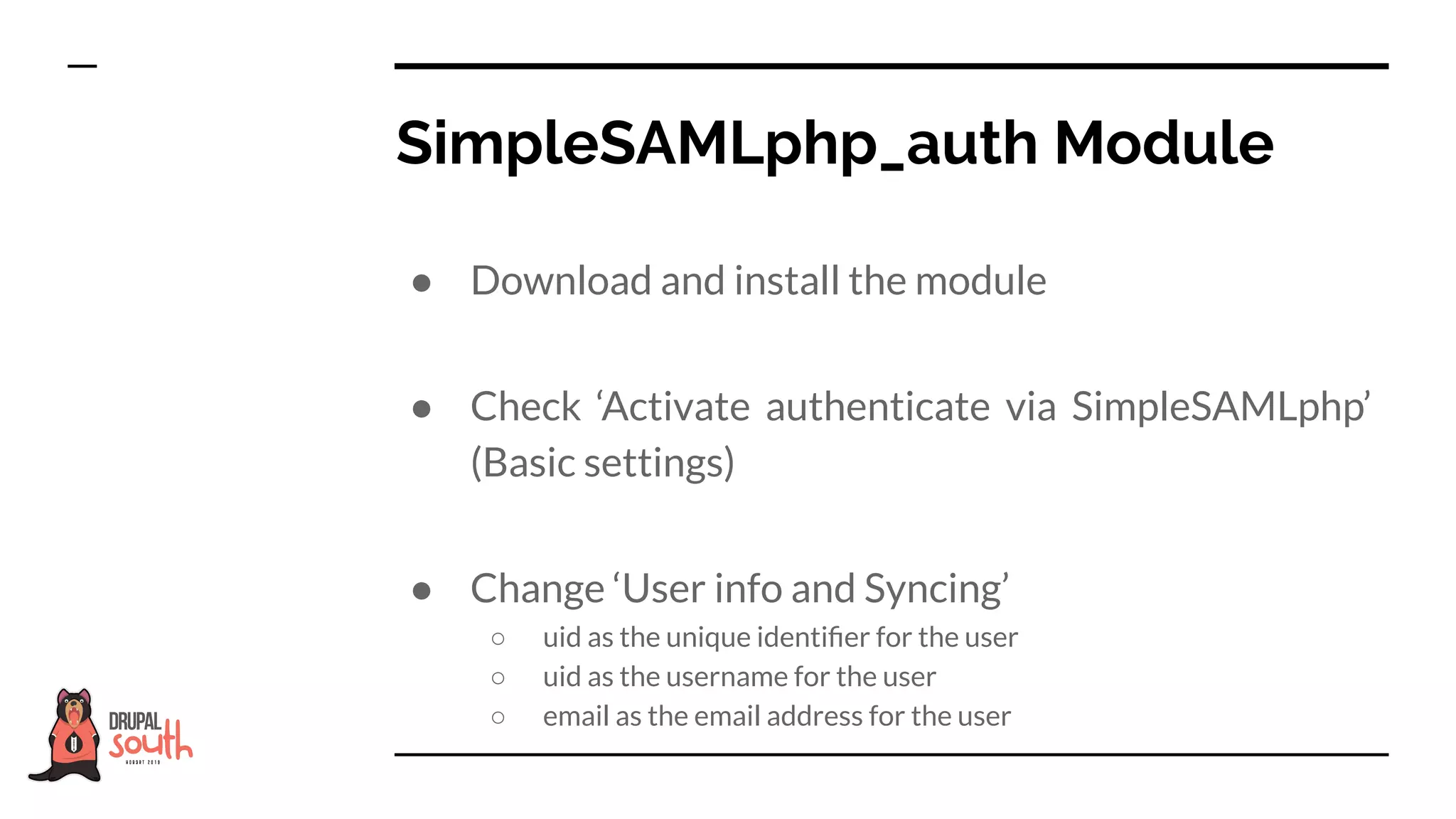 ● Download and install the module
● Check ‘Activate authenticate via SimpleSAMLphp’
(Basic settings)
● Change ‘User info and Syncing’
○ uid as the unique identiﬁer for the user
○ uid as the username for the user
○ email as the email address for the user
SimpleSAMLphp_auth Module
 
