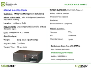 RECENT SUCCESS STORY
Customer : RMS (Risk Management Solutions)
Nature of Business : Risk Management Solutions,
Insurance, Auditing
Location : Noida and Delhi
Requirement : Erase important documents on hard
disks and tapes
Qty : 2 Degausser HD2 Model
Specifications:
Weight: 19kg, 22.25 kg (Shipping)
Magnetic Feild: 0.83 Tesla
Erasure Time: 60 sec cycle
TARGET CUSTOMER : LINK DATA Required
Polaris Financial Services
Pricewaterhousecoopers
Edelweiss
Financial Services Companies
Contact and Share Your LINK DATA to
Mrs. Prathibha Venkatesh
The Datalifecycle®
Company
Mobile – 9886696515
Email : sales@datalifecycle.com
Present Customer :
Samsung
GE
Mahindra Satyam
HCL
Accenture
Syntel
STORAGE MADE SIMPLE
 
