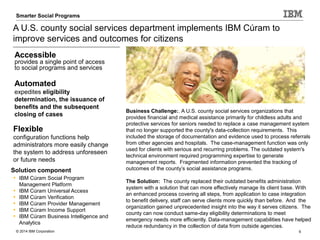 © 2014 IBM Corporation 9
Smarter Care and Social Programs Care AnalyticsSmarter Social Programs
A U.S. county social services department implements IBM Cúram to
improve services and outcomes for citizens
Solution component
• IBM Cúram Social Program
Management Platform
• IBM Cúram Universal Access
• IBM Cúram Verification
• IBM Cúram Provider Management
• IBM Cúram Income Support
• IBM Cúram Business Intelligence and
Analytics
Business Challenge:. A U.S. county social services organizations that
provides financial and medical assistance primarily for childless adults and
protective services for seniors needed to replace a case management system
that no longer supported the county's data-collection requirements. This
included the storage of documentation and evidence used to process referrals
from other agencies and hospitals. The case-management function was only
used for clients with serious and recurring problems. The outdated system's
technical environment required programming expertise to generate
management reports. Fragmented information prevented the tracking of
outcomes of the county’s social assistance programs.
The Solution: The county replaced their outdated benefits administration
system with a solution that can more effectively manage its client base. With
an enhanced process covering all steps, from application to case integration
to benefit delivery, staff can serve clients more quickly than before. And the
organization gained unprecedented insight into the way it serves citizens. The
county can now conduct same-day eligibility determinations to meet
emergency needs more efficiently. Data-management capabilities have helped
reduce redundancy in the collection of data from outside agencies.
Accessible
provides a single point of access
to social programs and services
Automated
expedites eligibility
determination, the issuance of
benefits and the subsequent
closing of cases
Flexible
configuration functions help
administrators more easily change
the system to address unforeseen
or future needs
 