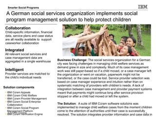 © 2014 IBM Corporation 3
Smarter Care and Social Programs Care AnalyticsSmarter Social Programs
A German social services organization implements social
program management solution to help protect children
Integrated
All relevant social services and
case management data are
aggregated in a single warehouse
Collaboration
Child-specific information, financial
data, service plans and case status
are all readily available to support
caseworker collaboration
Intelligent
Provider services are matched to
the child’s individual needs
Solution components
• IBM Cúram Appeals
• IBM Cúram Child Welfare
• IBM Cúram Provider Management
• IBM Cúram Social Enterprise
Collaboration
• IBM Cúram Social Program
Management Platform
• IBM Cúram Verification Engine
Business Challenge: The social services organization for a German
city was facing challenges in managing child welfare services as
demand grew in size and complexity. Much of its case management
work was still paper-based so if a child moved, or a case manager left
the organization or went on vacation, paperwork might not be
transferred, or the case could be lost. Service provider selection was
based on case manager experience and intuition rather than on
systematic matching of providers with children’s needs. A lack of
integration between case management and provider payment systems
meant that payments might continue long after service provision
stopped or after a child had moved or left the system.
The Solution: A suite of IBM Cúram software solutions was
implemented to manage child welfare cases from the moment children
come to the attention of authorities until their case is successfully
resolved. The solution integrates provider information and case data in
 