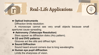 Real-Life Applications
🔹 Optical Instruments
Diffraction limits resolution:
A microscope cannot see very small objects because small
apertures cause spreading.
🔹 Astronomy (Telescope Resolution)
Stars appear as diffraction disks (Airy pattern).
🔹 CD and DVD patterns
Grooves act like slits and diffract light.
🔹 Sound Diffraction
Sound heard around corners due to long wavelengths.
🔹 Human eye pupil diffraction
Limits the sharpness of vision.
 