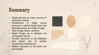 Summary
• Single slit acts as many sources of
secondary waves.
• Interference of these waves
produces a central bright band and
alternating dark and bright fringes.
• Dark fringes follow: asinθ=m
• Bright fringes are in between but
not equally intense.
• Central maximum is the brightest
and widest due to perfect
constructive interference.
• Pattern depends on slit width and
wavelength.
 