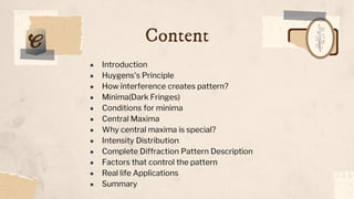 Content
● Introduction
● Huygens’s Principle
● How interference creates pattern?
● Minima(Dark Fringes)
● Conditions for minima
● Central Maxima
● Why central maxima is special?
● Intensity Distribution
● Complete Diffraction Pattern Description
● Factors that control the pattern
● Real life Applications
● Summary
 