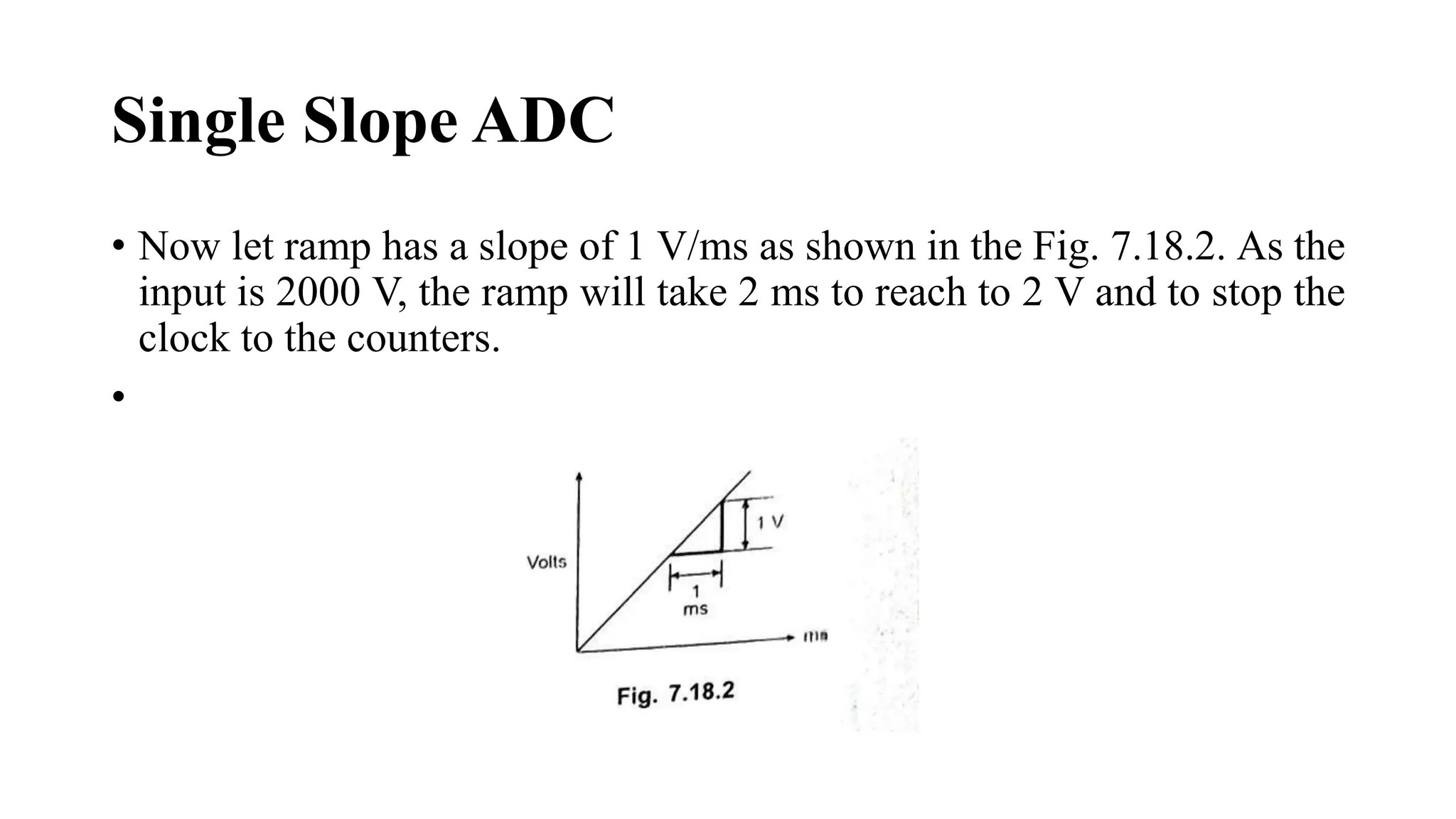 Single Slope ADC
• Now let ramp has a slope of 1 V/ms as shown in the Fig. 7.18.2. As the
input is 2000 V, the ramp will take 2 ms to reach to 2 V and to stop the
clock to the counters.
•
 