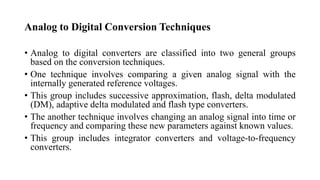 Analog to Digital Conversion Techniques
• Analog to digital converters are classified into two general groups
based on the conversion techniques.
• One technique involves comparing a given analog signal with the
internally generated reference voltages.
• This group includes successive approximation, flash, delta modulated
(DM), adaptive delta modulated and flash type converters.
• The another technique involves changing an analog signal into time or
frequency and comparing these new parameters against known values.
• This group includes integrator converters and voltage-to-frequency
converters.
 