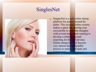 SinglesNet
        SinglesNet is a safe online dating
         platform for people around the
         globe. This secured online system,
         makes a space for creating your
         own profile to share the thoughts
         with several individuals wanting to
         develop a relationship and
         searching for their loved ones.
         Online dating has now become
         very natural and fashionable
         process to search soul mate and
         companions.
 
