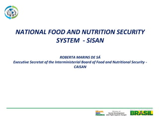 NATIONAL FOOD AND NUTRITION SECURITY
            SYSTEM - SISAN

                             ROBERTA MARINS DE SÁ
Executive Secretat of the Interministerial Board of Food and Nutritional Security -
                                     CAISAN
 
