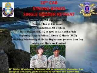 10th CAB
                    STRONG BONDS
                SINGLE SOLDIER RETREAT
                 Niagara Falls, NY (American Side)
                      Comfort Inn @ The Pointe
                   15-17 March 2013 (All Weekend)
          Buses Depart BDE HQ at 1200 on 15 March (FRI)
         Departing Niagara Falls at 1300 on 17 March (SUN)
    Building Relationship Skills For Deployment (or even Rear De)
                    Lodging and Meals are Provided.
                        PLEASE CONTACT COMPANY 1SG




10th CAB has 60 total slots. Contact your UMT for registration in information. If we
are tight on slots priority goes to those who did not attend a SBs event in 2012..
 