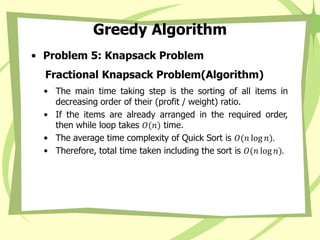 Greedy Algorithm
• Problem 5: Knapsack Problem
Fractional Knapsack Problem(Algorithm)
• The main time taking step is the sorting of all items in
decreasing order of their (profit / weight) ratio.
• If the items are already arranged in the required order,
then while loop takes 𝑂(𝑛) time.
• The average time complexity of Quick Sort is 𝑂(𝑛 log 𝑛).
• Therefore, total time taken including the sort is 𝑂(𝑛 log 𝑛).
 