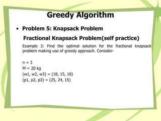 Greedy Algorithm
• Problem 5: Knapsack Problem
Fractional Knapsack Problem(self practice)
Example 3: Find the optimal solution for the fractional knapsack
problem making use of greedy approach. Consider-
n = 3
M = 20 kg
(w1, w2, w3) = (18, 15, 10)
(p1, p2, p3) = (25, 24, 15)
 
