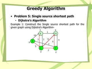 Greedy Algorithm
• Problem 5: Single source shortest path
• Dijkstra’s Algorithm
Example 1: Construct the Single source shortest path for the
given graph using Dijkstra’s Algorithm-
4
0
s
14
x
8
t
5
y
7
z
2 9
7
1
6
2
3
5
10
 