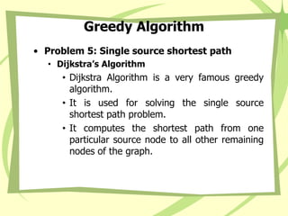 Greedy Algorithm
• Problem 5: Single source shortest path
• Dijkstra’s Algorithm
• Dijkstra Algorithm is a very famous greedy
algorithm.
• It is used for solving the single source
shortest path problem.
• It computes the shortest path from one
particular source node to all other remaining
nodes of the graph.
 