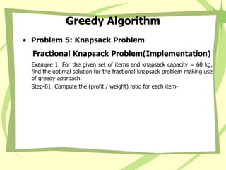 Greedy Algorithm
• Problem 5: Knapsack Problem
Fractional Knapsack Problem(Implementation)
Example 1: For the given set of items and knapsack capacity = 60 kg,
find the optimal solution for the fractional knapsack problem making use
of greedy approach.
Step-01: Compute the (profit / weight) ratio for each item-
 