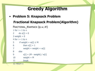 Greedy Algorithm
• Problem 5: Knapsack Problem
Fractional Knapsack Problem(Algorithm)
FRACTIONAL_KNAPSACK (p, 𝑤, 𝑀)
1 for i = 1 to n
2 do x[i] = 0
3 weight = 0
4 for i = 1 to n
5 if weight + w[i] ≤ M
6 then x[i] = 1
7 weight = weight + w[i]
8 else
9 x[i] = (M - weight) / w[i]
10 weight = M
11 break
12 return x
 