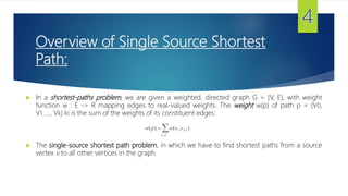 Overview of Single Source Shortest
Path:
 In a shortest-paths problem, we are given a weighted, directed graph G = (V, E), with weight
function w : E -> R mapping edges to real-valued weights. The weight w(p) of path p = (V0,
V1….., Vk) ki is the sum of the weights of its constituent edges:
w(p)  w(vi ,vi1)
i1
 The single-source shortest path problem, in which we have to find shortest paths from a source
vertex v to all other vertices in the graph.
 