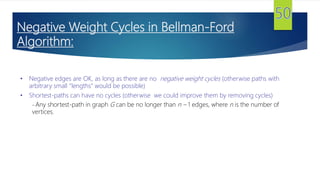 Negative Weight Cycles in Bellman-Ford
Algorithm:
• Negative edges are OK, as long as there are no negative weight cycles (otherwise paths with
arbitrary small “lengths” would be possible)
• Shortest-paths can have no cycles (otherwise we could improve them by removing cycles)
– Any shortest-path in graph G can be no longer than n – 1 edges, where n is the number of
vertices.
 