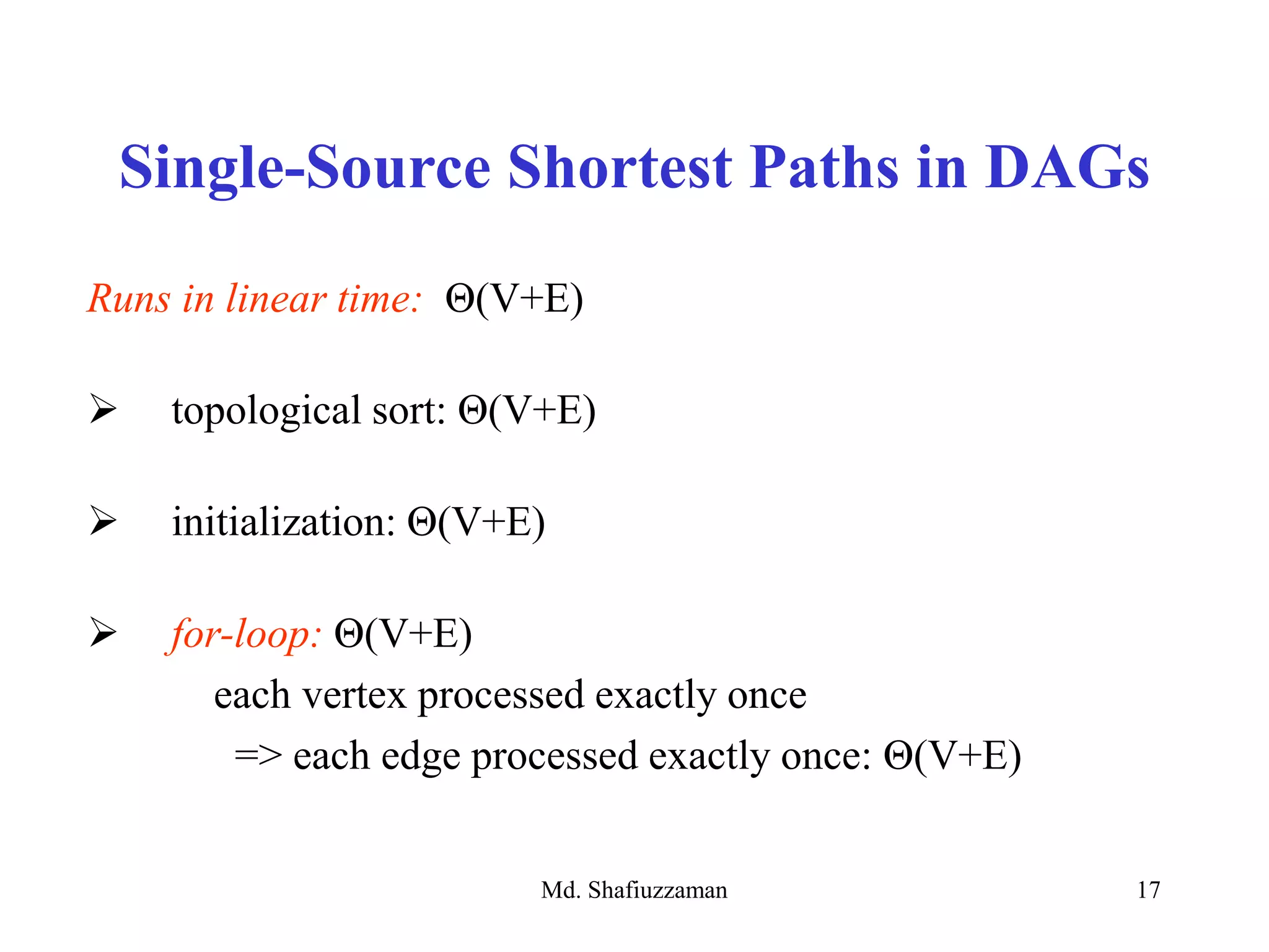 Md. Shafiuzzaman 17
Single-Source Shortest Paths in DAGs
Runs in linear time: Θ(V+E)
 topological sort: Θ(V+E)
 initialization: Θ(V+E)
 for-loop: Θ(V+E)
each vertex processed exactly once
=> each edge processed exactly once: Θ(V+E)
 