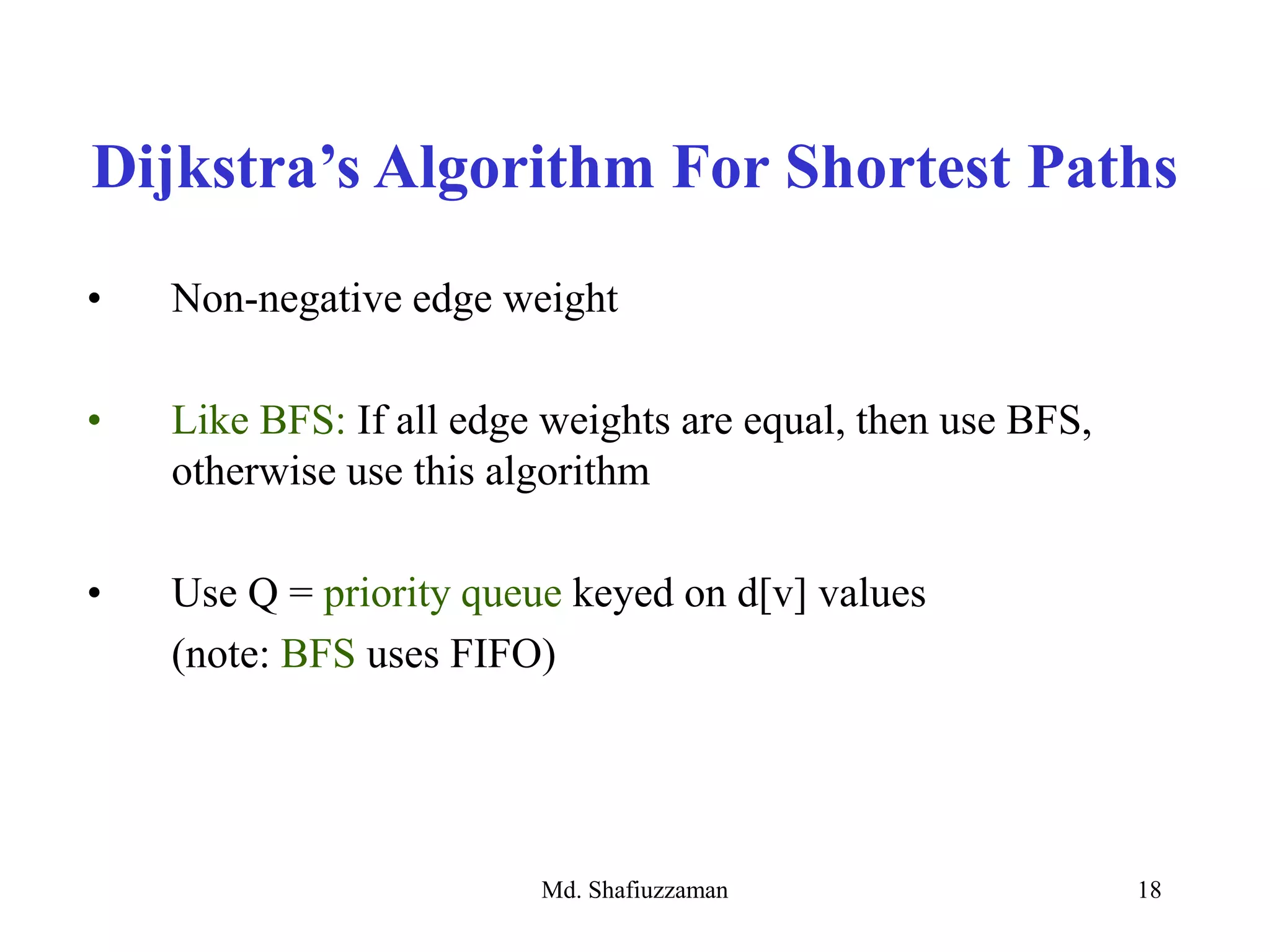 Md. Shafiuzzaman 18
• Non-negative edge weight
• Like BFS: If all edge weights are equal, then use BFS,
otherwise use this algorithm
• Use Q = priority queue keyed on d[v] values
(note: BFS uses FIFO)
Dijkstra’s Algorithm For Shortest Paths
 