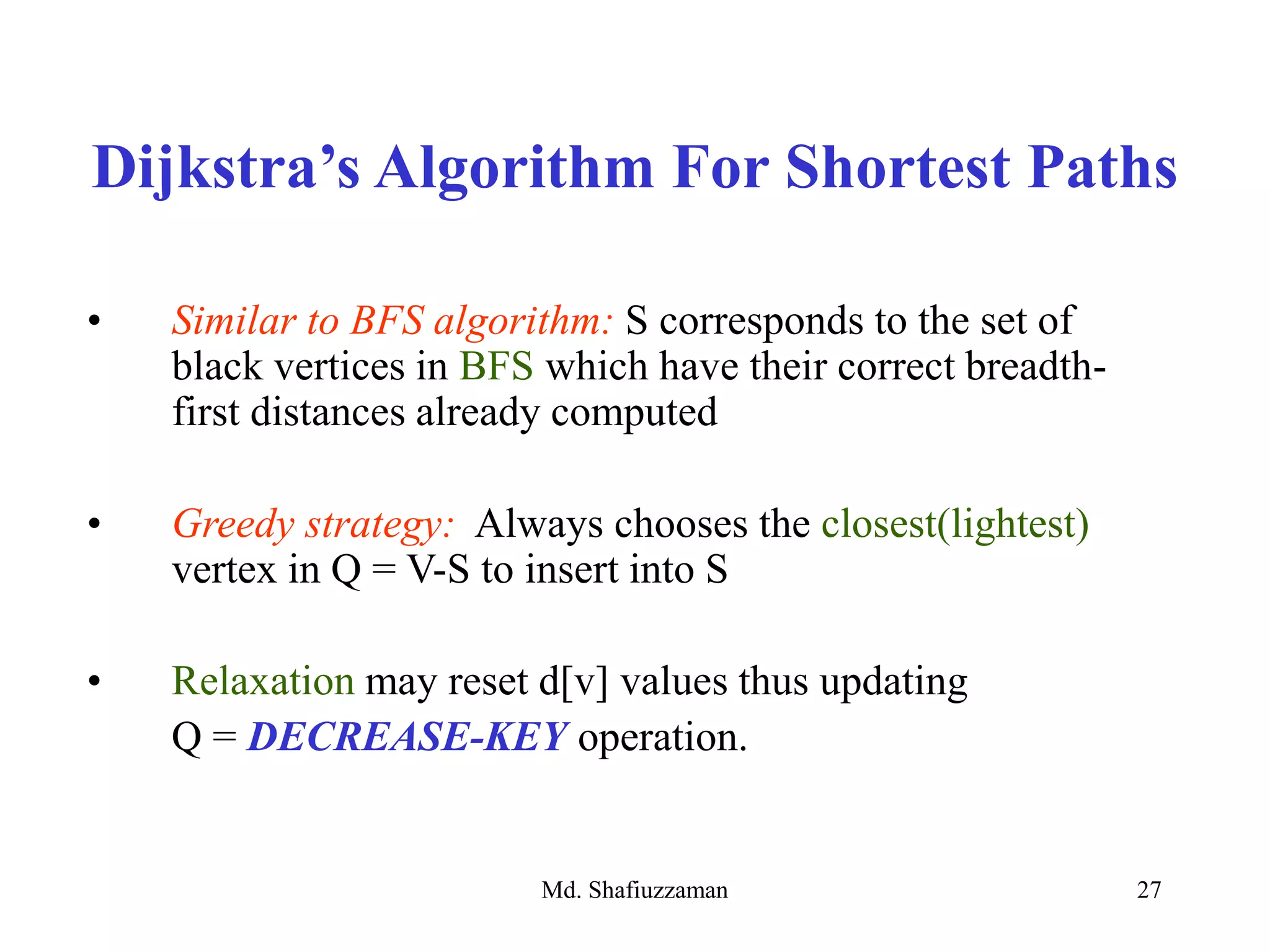Md. Shafiuzzaman 27
• Similar to BFS algorithm: S corresponds to the set of
black vertices in BFS which have their correct breadth-
first distances already computed
• Greedy strategy: Always chooses the closest(lightest)
vertex in Q = V-S to insert into S
• Relaxation may reset d[v] values thus updating
Q = DECREASE-KEY operation.
Dijkstra’s Algorithm For Shortest Paths
 