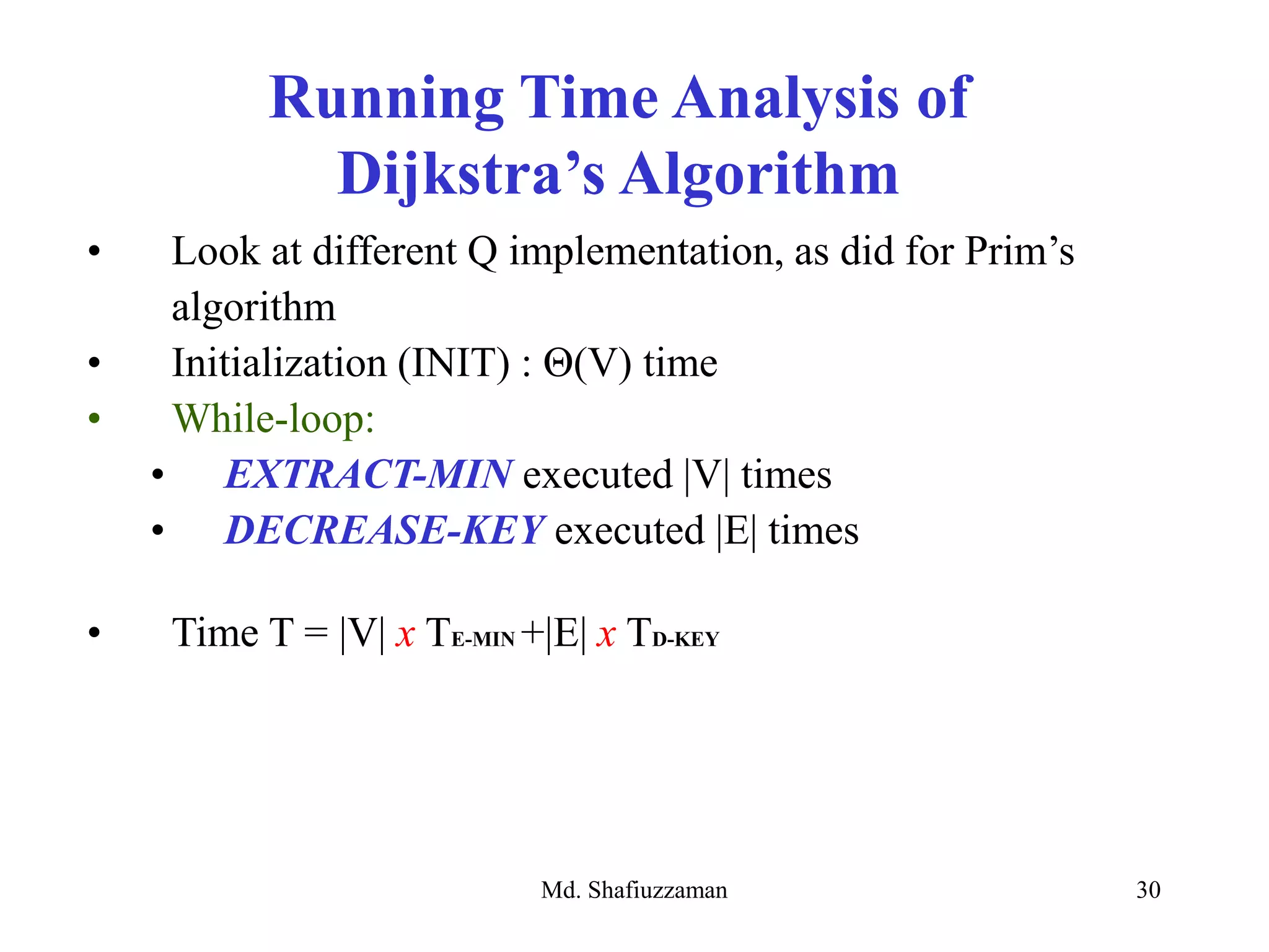 Md. Shafiuzzaman 30
• Look at different Q implementation, as did for Prim’s
algorithm
• Initialization (INIT) : Θ(V) time
• While-loop:
• EXTRACT-MIN executed |V| times
• DECREASE-KEY executed |E| times
• Time T = |V| x TE-MIN +|E| x TD-KEY
Running Time Analysis of
Dijkstra’s Algorithm
 