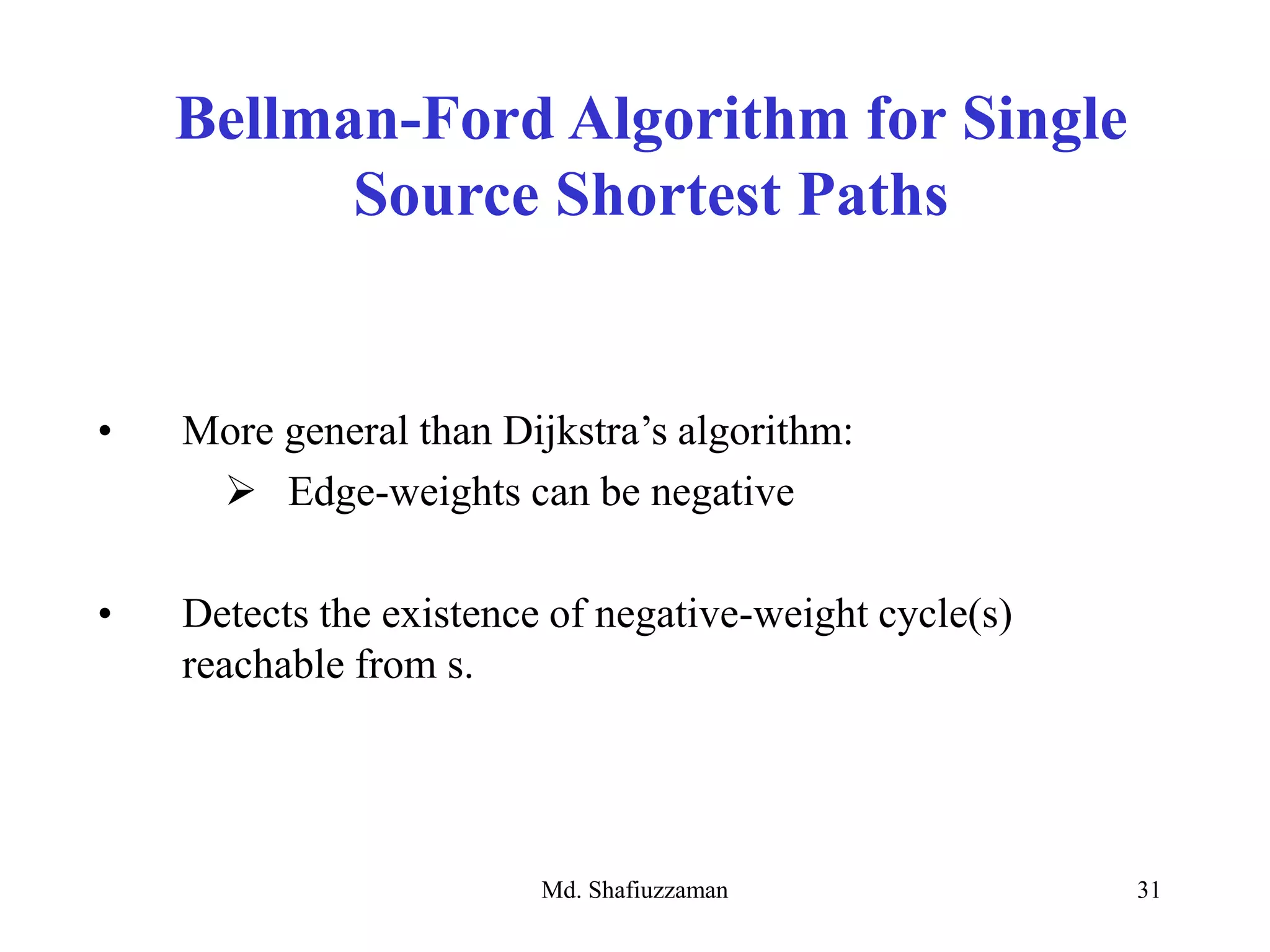Md. Shafiuzzaman 31
Bellman-Ford Algorithm for Single
Source Shortest Paths
• More general than Dijkstra’s algorithm:
 Edge-weights can be negative
• Detects the existence of negative-weight cycle(s)
reachable from s.
 